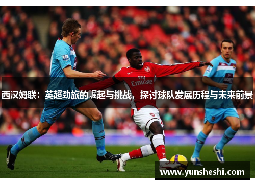 西汉姆联：英超劲旅的崛起与挑战，探讨球队发展历程与未来前景